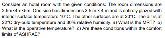 Consider an hotel room with the given conditions: The room dimensions are
2.5mx4mx5m. One side has dimensions 2.5 m x 4 mand is entirely glazed with
interior surface temperature 10°C. The other surfaces are at 20°C. The air is at
22°C dry-bulb temperature and 30% relative humidity. a) What is the MRT? b)
What is the operative temperature? c) Are these conditions within the comfort
limits of ASHRAE?
