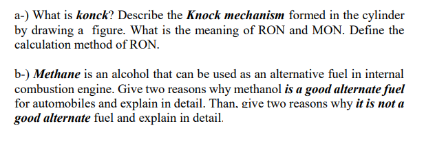 a-) What is konck? Describe the Knock mechanism formed in the cylinder
by drawing a figure. What is the meaning of RON and MON. Define the
calculation method of RON.
b-) Methane is an alcohol that can be used as an alternative fuel in internal
combustion engine. Give two reasons why methanol is a good alternate fuel
for automobiles and explain in detail. Than, give two reasons why it is not a
good alternate fuel and explain in detail.
