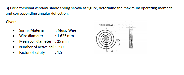 3) For a torsional window-shade spring shown as figure, determine the maximum operating moment
and corresponding angular deflection.
Given:
Thickness, h
: Music Wire
:1.625 mm
• Mean coil diameter : 25 mm
• Number of active coil : 350
Spring Material
Wire diameter
• Factor of safety
:1.5
