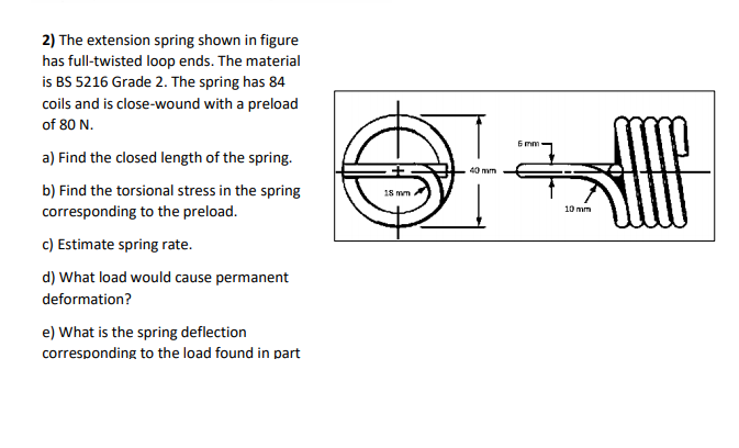 2) The extension spring shown in figure
has full-twisted loop ends. The material
is BS 5216 Grade 2. The spring has 84
coils and is close-wound with a preload
of 80 N.
6 mm
a) Find the closed length of the spring.
40 mm
b) Find the torsional stress in the spring
corresponding to the preload.
18 mm
10 mm
c) Estimate spring rate.
d) What load would cause permanent
deformation?
e) What is the spring deflection
corresponding to the load found in part
