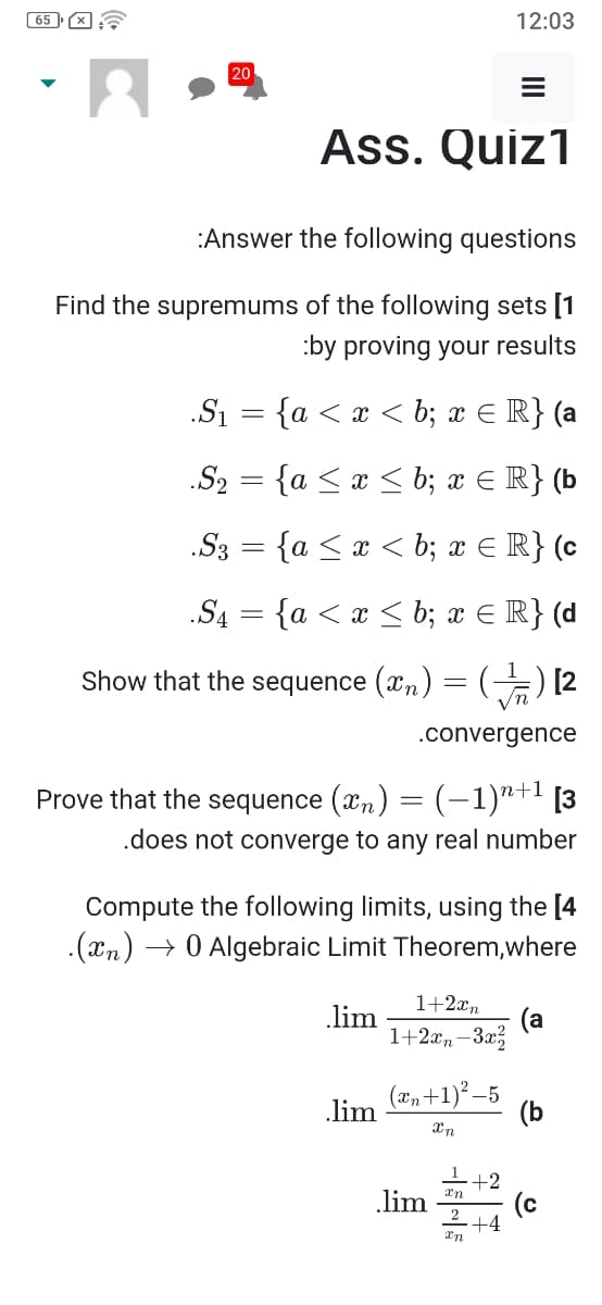 ( 65 ) X
12:03
20
Ass. Quiz1
:Answer the following questions
Find the supremums of the following sets [1
:by proving your results
.Si = {a < x < b; x E R} (a
.S2 = {a < x < b; x E R} (b
.S3 = {a <x < b; x € R} (c
.S4 = {a < æ < b; x E R} (d
Show that the sequence (xn) = (-) [2
.convergence
Prove that the sequence (xn) = (–1)"+! [3
.does not converge to any real number
Compute the following limits, using the [4
.(xn) → 0 Algebraic Limit Theorem,where
1+2xn
(a
1+2xn -3x3
lim
(2, +1)* –5
lim
(b
En +2
(c
2
+4
.lim
