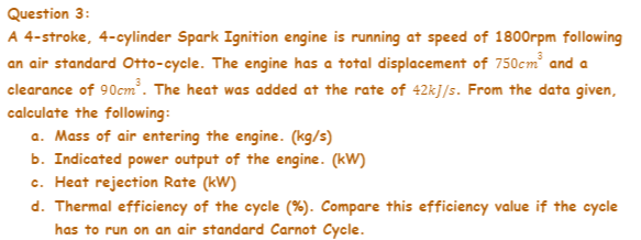 Question 3:
A 4-stroke, 4-cylinder Spark Ignition engine is running at speed of 1800rpm following
an air standard Otto-cycle. The engine has a total displacement of 750cm and a
clearance of 90cm. The heat was added at the rate of 42kJ/s. From the data given,
calculate the following:
a. Mass of air entering the engine. (kg/s)
b. Indicated power output of the engine. (kW)
c. Heat rejection Rate (kW)
d. Thermal efficiency of the cycle (%). Compare this efficiency value if the cycle
has to run on an air standard Carnot Cycle.
