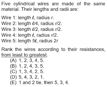 Five cylindrical wires are made of the same
material. Their lengths and radii are:
Wire 1: length e, radius r.
Wire 2: length 4, radius ri2.
Wire 3: length l2, radius r/2.
Wire 4: length €, radius r/2.
Wire 5: length 5€, radius 2r
Rank the wires according to their resistances,
from least to greatest.
(А) 1, 2, 3, 4, 5.
(B) 1, 2, 4, 3, 5.
(C) 1, 3, 4, 2, 5.
(D) 5, 4, 3, 2, 1.
(E) 1 and 2 tie, then 5, 3, 4.
