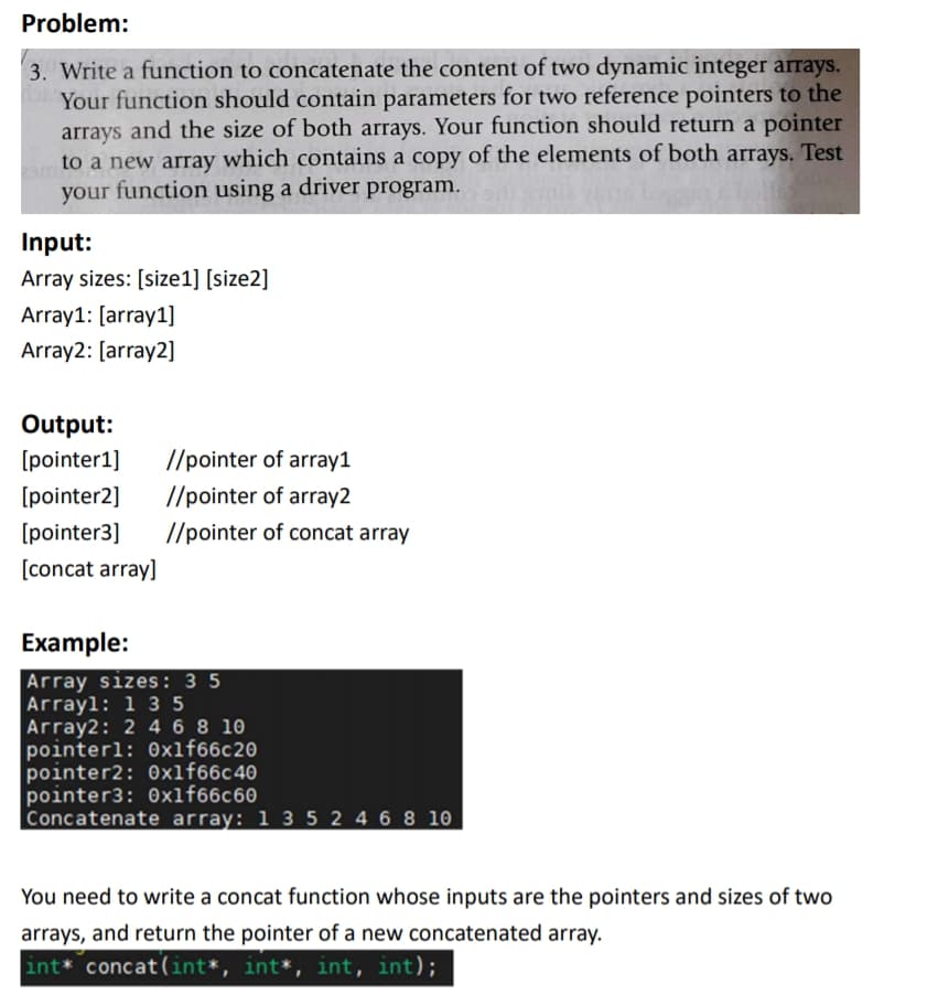 Problem:
3. Write a function to concatenate the content of two dynamic integer arrays.
Your function should contain parameters for two reference pointers to the
arrays and the size of both arrays. Your function should return a pointer
to a new array which contains a copy of the elements of both arrays. Test
your function using a driver program.
Input:
Array sizes: [size1] [size2]
Array1: [array1]
Array2: [array2]
Output:
[pointer1]
//pointer of array1
[pointer2]
//pointer of array2
[pointer3]
//pointer of concat array
[concat array]
Example:
Array sizes: 3 5
Arrayl: 1 3 5
Array2: 2 4 6 8 10
pointerl: 0xlf66c20
pointer2: 0xlf66c40
pointer3: 0xlf66c60
Concatenate array: 1 3 5 2 4 6 8 10
You need to write a concat function whose inputs are the pointers and sizes of two
arrays, and return the pointer of a new concatenated array.
int* concat(int*, int*, int, int);
