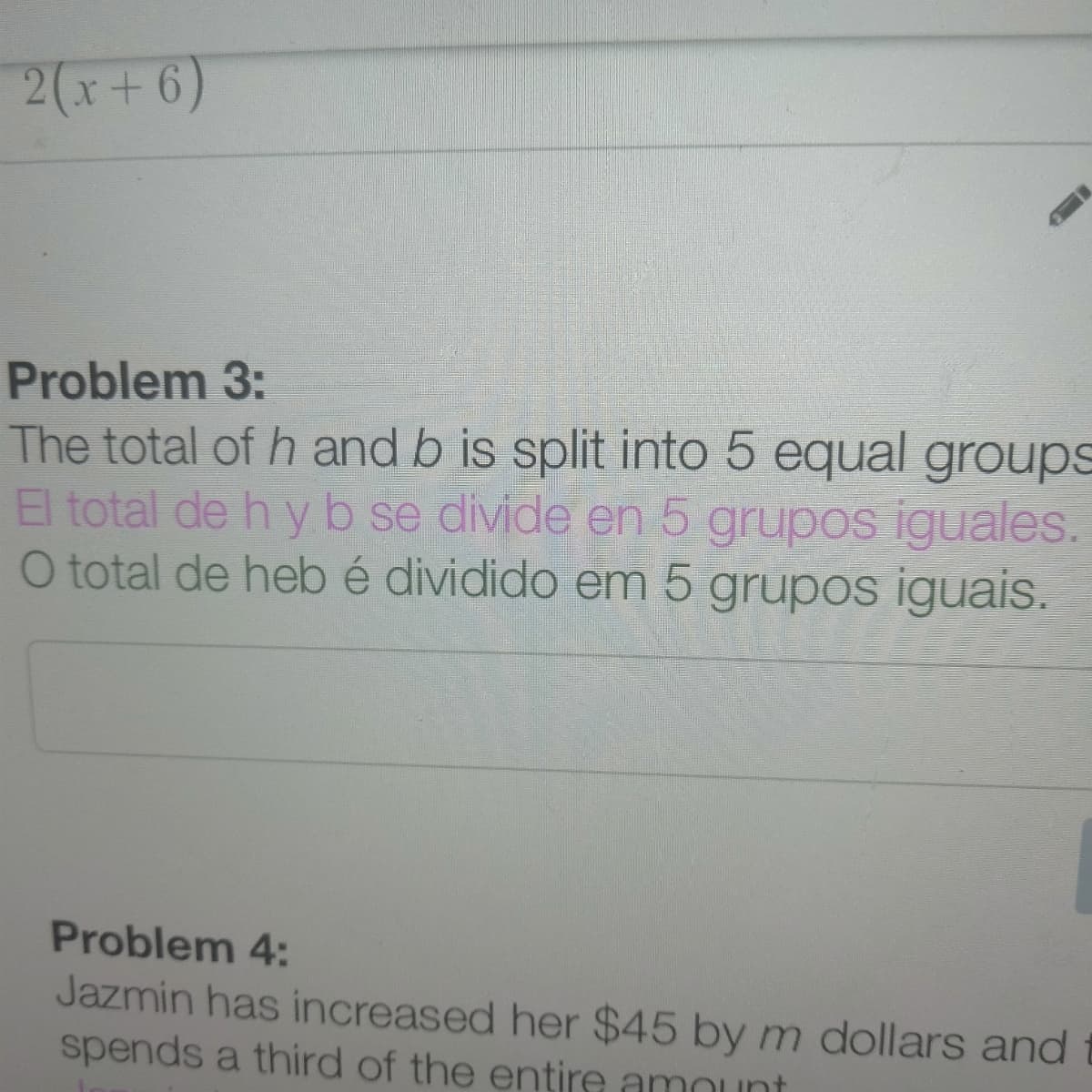 2(x+6)
Problem 3:
The total of h and b is split into 5 equal groups
El total de h yb se divide en 5 grupos iguales.
O total de hebé dividido em 5 grupos iguais.
Problem 4:
Jazmin has increased her $45 by m dollars and
spends a third of the entire amount
