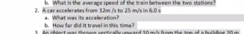 b. What is the average speed of the train between the two stations?
2. A car accelerates from 12m/s to 25 m/s in 6.0 s
a. What was its acceleration?
b. How far did it travel in this time?
3. An obiect was thrown vertically upward 10 m/s from the top of a buildine 20 m

