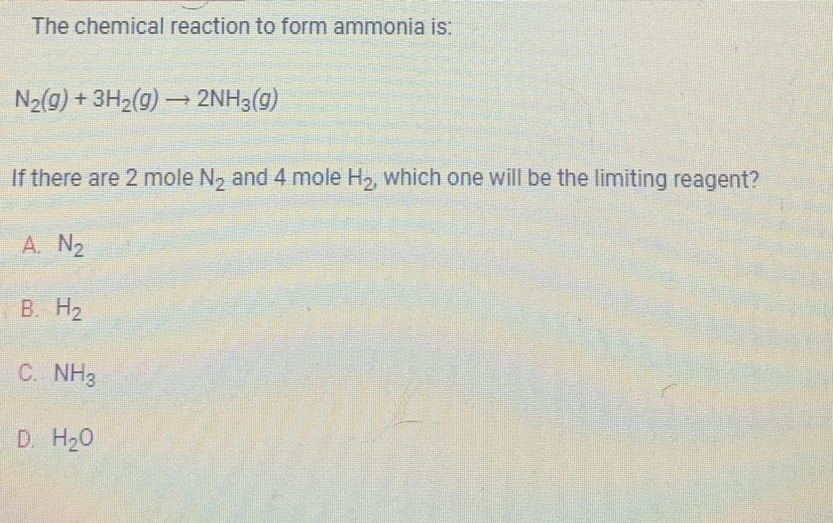 The chemical reaction to form ammonia is:
N₂(g) + 3H₂(g) →→→ 2NH3(g)
If there are 2 mole N₂ and 4 mole H₂, which one will be the limiting reagent?
A. N₂
B. H₂
C. NH3
D. H₂O