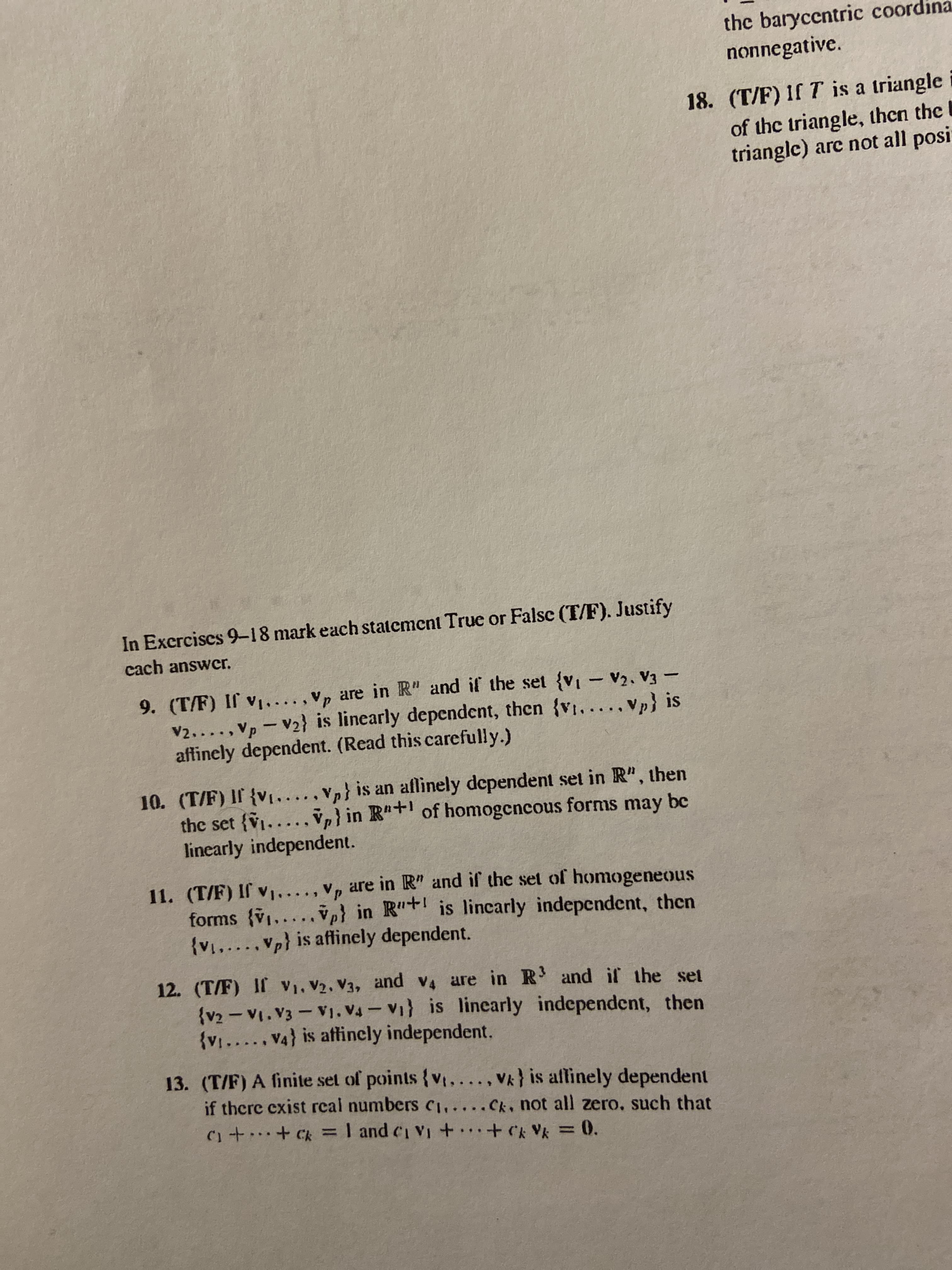 the baryccntric coord
nonnegative.
18. (T/F) If T is a triangle i
of the triangle, then the l
triangle) arc not all posi
In Excrcises 9-18 mark each statement True or Falsc (T/F). Justify
cach answcr.
9. (T/F) If v....,Vp are in R" and if the set {vi- V2, V3 –
V2....,Vp-V2} is linearly dependent, then {v...., Vp} is
affinely dependent. (Read this carefully.)
10. (T/F) If {v1....,Vp} is an aflinely dependent set in R", then
the set {V1..
linearly independent.
Vp) in R"+ of homogcncous forms may be
11. (T/F) If v.
forms (v1.....
{v.....Vp} is affinely dependent.
are in R" and if the set of homogeneous
ve} in R"+ is lincarly indepcndent, then
12. (T/F) If V1, V2, V3, and v4 are in R and if the set
{v2 - V1.V3- V1. V4 - V1} is linearly independent, then
{v....V4} is affincly independent.
13. (T/F) A finite set of points {v...., Vk} is affinely dependent
if there exist rcal numbers ci..
C1++ C = I and ci Vi +
Ck. not all zero, such that
..
...
