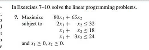 In Exercises 7-10, solve the linear programming problems.
7. Махimize
80x1 + 65x2
2x1 + x2 <32
X1 + x2< 18
X + 3x2 < 24
subject to
and x 2 0, x2 20.
