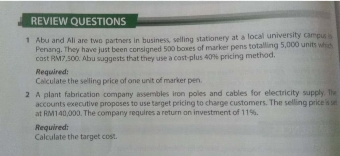 REVIEW QUESTIONS
1 Abu and Ali are two partners in business, selling stationery at a local university campus in
Penang. They have just been consigned 500 boxes of marker pens totalling 5,000 units which
cost RM7,500. Abu suggests that they use a cost-plus 40% pricing method.
Required:
Calculate the selling price of one unit of marker pen.
2 A plant fabrication company assembles iron poles and cables for electricity supply. The
accounts executive proposes to use target pricing to charge customers. The selling price is set
at RM140,000. The company requires a return on investment of 11%.
Required:
Calculate the target cost.
