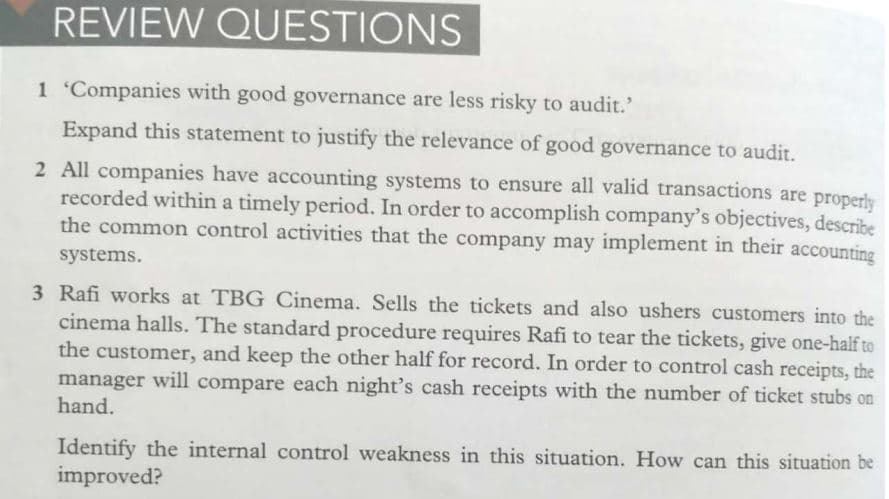 REVIEW QUESTIONS
1 Companies with good governance are less risky to audit.'
Expand this statement to justify the relevance of good governance to audit.
2 All companies have accounting systems to ensure all valid transactions are properly
recorded within a timely period. In order to accomplish company's objectives, describe
the common control activities that the company may implement in their accounting
systems.
3 Rafi works at TBG Cinema. Sells the tickets and also ushers customers into the
cinema halls. The standard procedure requires Rafi to tear the tickets, give one-half to
the customer, and keep the other half for record. In order to control cash receipts, the
manager will compare each night's cash receipts with the number of ticket stubs on
hand.
Identify the internal control weakness in this situation. How can this situation be
improved?
