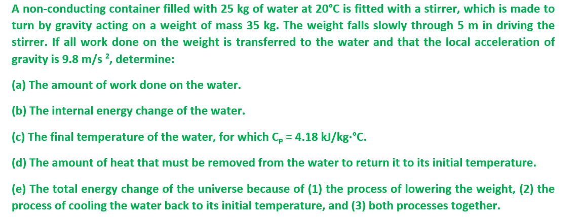 A non-conducting container filled with 25 kg of water at 20°C is fitted with a stirrer, which is made to
turn by gravity acting on a weight of mass 35 kg. The weight falls slowly through 5 m in driving the
stirrer. If all work done on the weight is transferred to the water and that the local acceleration of
gravity is 9.8 m/s ², determine:
(a) The amount of work done on the water.
(b) The internal energy change of the water.
(c) The final temperature of the water, for which C, = 4.18 kJ/kg.°C.
(d) The amount of heat that must be removed from the water to return it to its initial temperature.
(e) The total energy change of the universe because of (1) the process of lowering the weight, (2) the
process of cooling the water back to its initial temperature, and (3) both processes together.
