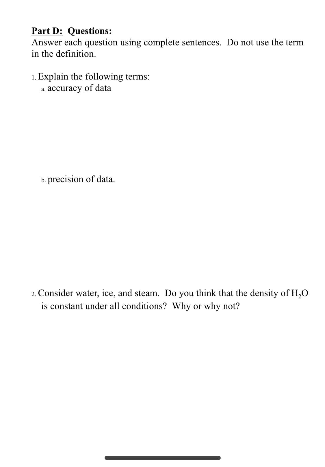 Part D: Questions:
Answer each question using complete sentences. Do not use the term
in the definition.
1. Explain the following terms:
a. accuracy of data
b. precision of data.
2. Consider water, ice, and steam. Do you think that the density of H,O
is constant under all conditions? Why or why not?
