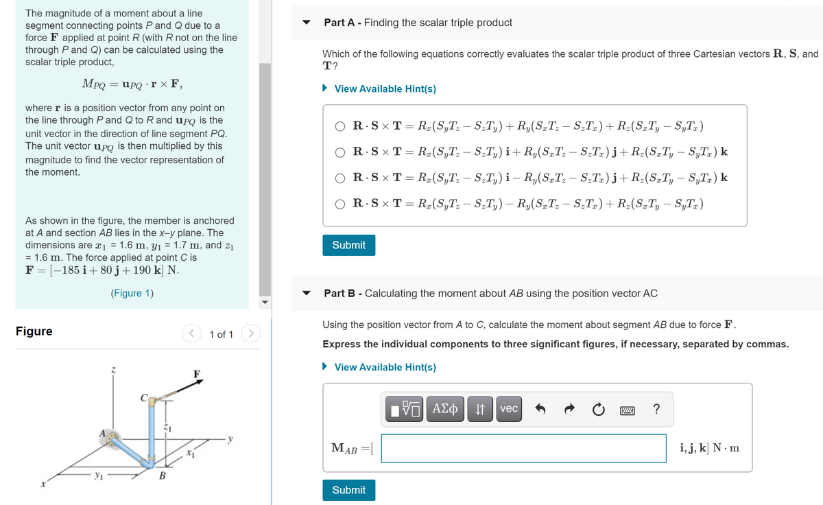 The magnitude of a moment about a line
segment connecting points P and Q due to a
force F applied at point R (with R not on the line
through P and Q) can be calculated using the
scalar triple product,
Part A - Finding the scalar triple product
Which of the following equations correctly evaluates the scalar triple product of three Cartesian vectors R, S, and
T?
MPQ
UPQ · r X F,
• View Available Hint(s)
where r is a position vector from any point on
the line through P and Q to R and upQ is the
O R.S × T = Rz(S,T; – S;T,) + Ry(S„T: – S-Tz) + R:(S„Ty – S„T±)
unit vector in the direction of line segment PQ.
The unit vector uPQ is then multiplied by this
O R.SxT = R(S,T; – S,T,) i+ R,(S„T: – S,T.) j+R:(S„T, – S„T„) k
magnitude to find the vector representation of
the moment.
R.S x T = R#(S„T; – S;T,) i – R,(S.T; – S;T2) j+ R;(S„T, – S„T») k
R.S x T = R,(S,T; – S;T,) – R,(S„T: – ST») + R:(S„T, – S„T;)
As shown in the figure, the member is anchored
at A and section AB lies in the x-y plane. The
dimensions are xj = 1.6 m, y1 = 1.7 m, and z1
= 1.6 m. The force applied at point C is
F = [-185 i+ 80 j+190 k] N.
Submit
(Figure 1)
Part B - Calculating the moment about AB using the position vector AC
Using the position vector from A to C, calculate the moment about segment AB due to force F.
Figure
1 of 1
Express the individual components to three significant figures, if necessary, separated by commas.
• View Available Hint(s)
F
V ΑΣφ
?
vec
MAB =l
i, j, k] N · m
Submit
