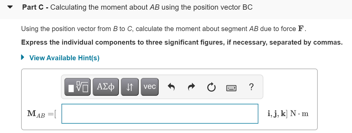 Part C - Calculating the moment about AB using the position vector BC
Using the position vector from B to C, calculate the moment about segment AB due to force F.
Express the individual components to three significant figures, if necessary, separated by commas.
• View Available Hint(s)
V ΑΣφ
?
vec
MAB =[
i, j, k] N - m
