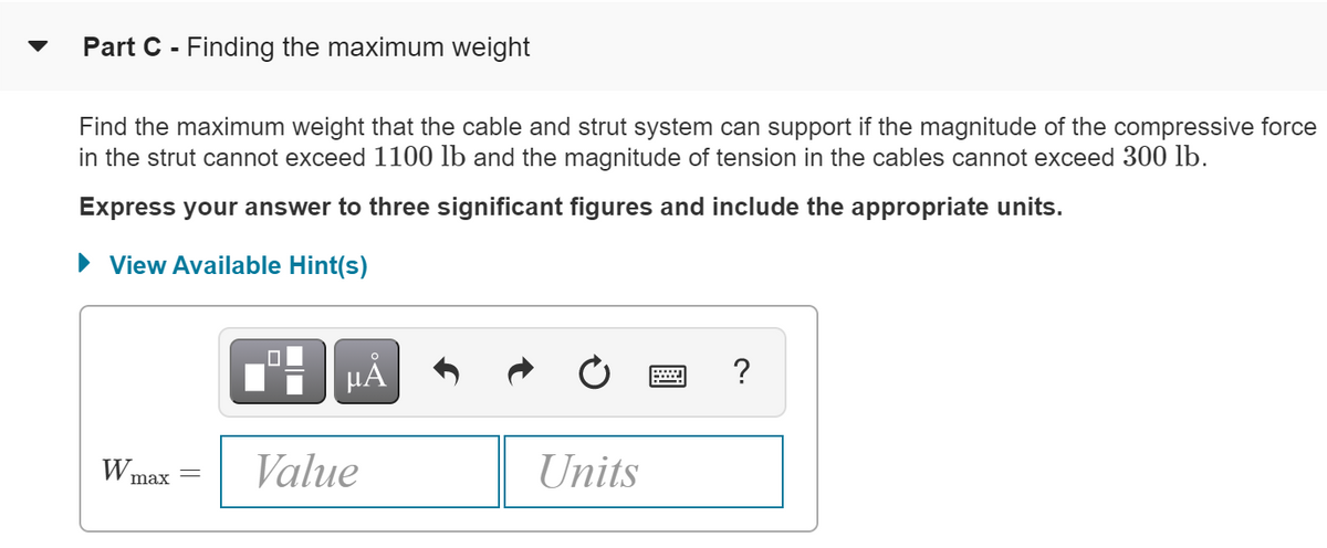 Part C - Finding the maximum weight
Find the maximum weight that the cable and strut system can support if the magnitude of the compressive force
in the strut cannot exceed 1100 lb and the magnitude of tension in the cables cannot exceed 300 lb.
Express your answer to three significant figures and include the appropriate units.
• View Available Hint(s)
HÀ
?
Wmax
Value
Units
||
