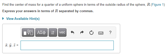 Find the center of mass for a quarter of a uniform sphere in terms of the outside radius of the sphere, R.(Figure 1)
Express your answers in terms of R separated by commas.
• View Available Hint(s)
ν ΑΣφ
?
vec
a, y, z =
