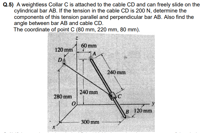 Q.5) A weightless Collar C is attached to the cable CD and can freely slide on the
cylindrical bar AB. If the tension in the cable CD is 200 N, determine the
components of this tension parallel and perpendicular bar AB. Also find the
angle between bar AB and cable CD.
The coordinate of point C (80 mm, 220 mm, 80 mm).
60 mm
120 mm
D
240 mm
240 mm
280 mm
SC
120 mm
300 mm
