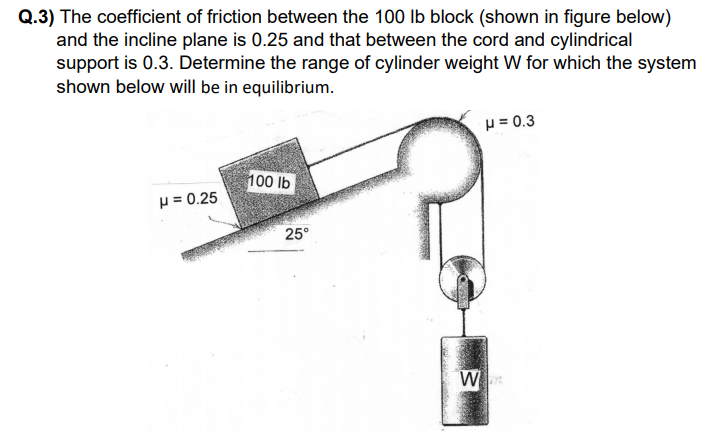 Q.3) The coefficient of friction between the 100 lb block (shown in figure below)
and the incline plane is 0.25 and that between the cord and cylindrical
support is 0.3. Determine the range of cylinder weight W for which the system
shown below will be in equilibrium.
p = 0.3
100 lb
p = 0.25
25°
W
