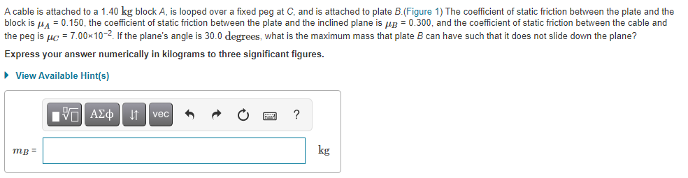 A cable is attached to a 1.40 kg block A, is looped over a fixed peg at C, and is attached to plate B.(Figure 1) The coefficient of static friction between the plate and the
block is u4 = 0.150, the coefficient of static friction between the plate and the inclined plane is uR = 0.300, and the coefficient of static friction between the cable and
the peg is uç = 7.00x10-2. If the plane's angle is 30.0 degrees, what is the maximum mass that plate B can have such that it does not slide down the plane?
Express your answer numerically in kilograms to three significant figures.
• View Available Hint(s)
vec
?
mB =
kg
