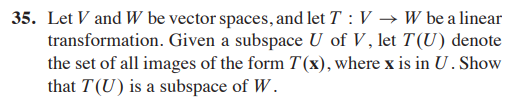 35. Let V and W be vector spaces, and let T : V → W be a linear
transformation. Given a subspace U of V , let T(U) denote
the set of all images of the form T(x), where x is in U. Show
that T(U) is a subspace of W.
