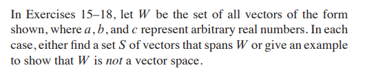 In Exercises 15–18, let W be the set of all vectors of the form
shown, where a, b, and c represent arbitrary real numbers. In each
case, either find a set S of vectors that spans W or give an example
to show that W is not a vector space.
