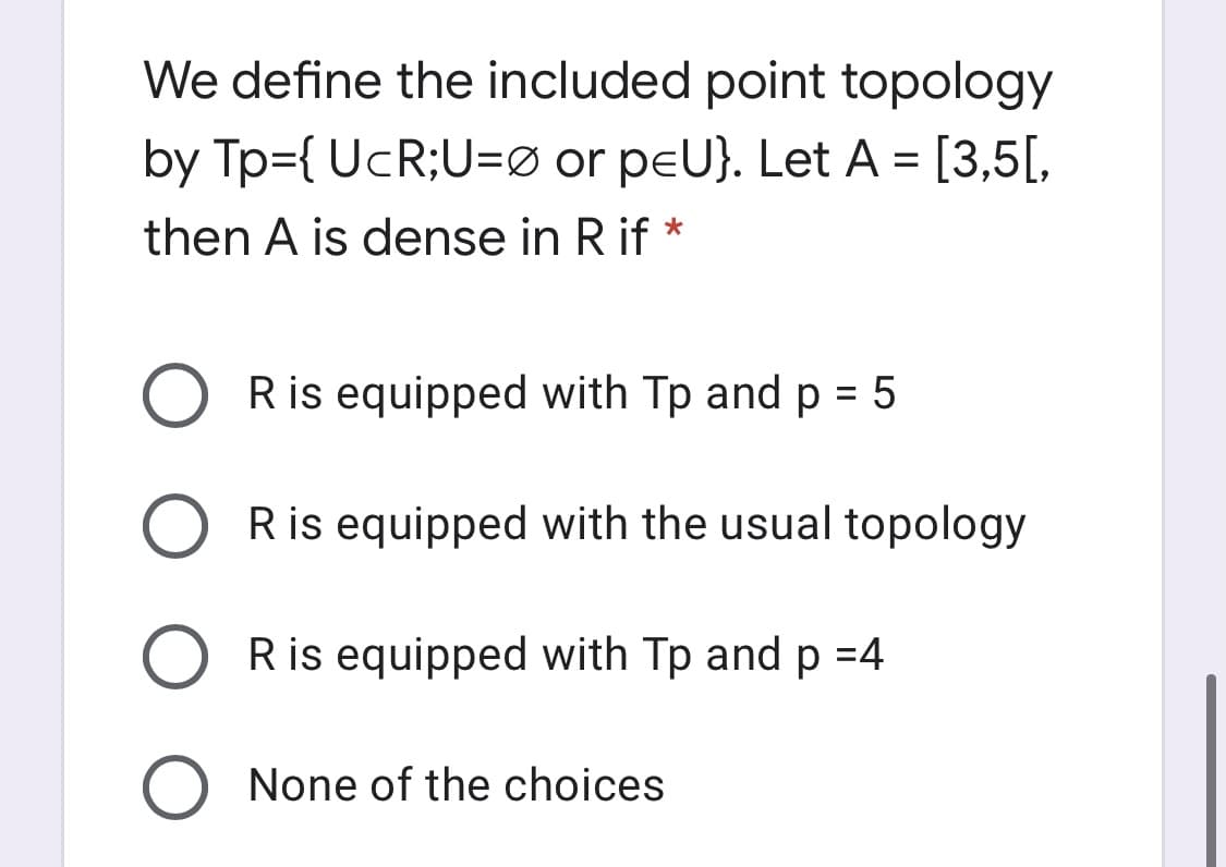 We define the included point topology
by Tp={ UcR;U=Ø or peU}. Let A = [3,5[,
then A is dense in R if *
R is equipped with Tp and p = 5
Ris equipped with the usual topology
Ris equipped with Tp and p =4
None of the choices
