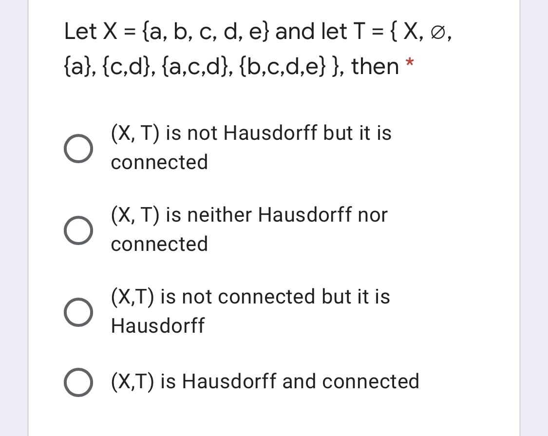 Let X = {a, b, c, d, e} and let T = {X, ø,
{a}, {c,d}, {a,c,d}, {b,c,d,e}}, then
(X, T) is not Hausdorff but it is
connected
(X, T) is neither Hausdorff nor
connected
(X,T) is not connected but it is
Hausdorff
O (X,T) is Hausdorff and connected

