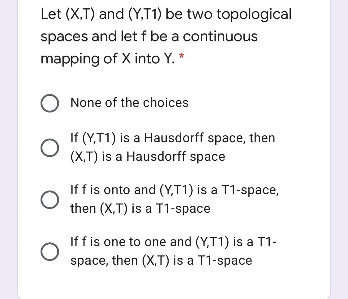 Let (X,T) and (Y,T1) be two topological
spaces and let f be a continuous
mapping of X into Y. *
O None of the choices
If (Y,T1) is a Hausdorff space, then
(X,T) is a Hausdorff space
If f is onto and (Y,T1) is a T1-space,
then (X,T) is a T1-space
If f is one to one and (Y,T1) is a T1-
space, then (X,T) is a T1-space
