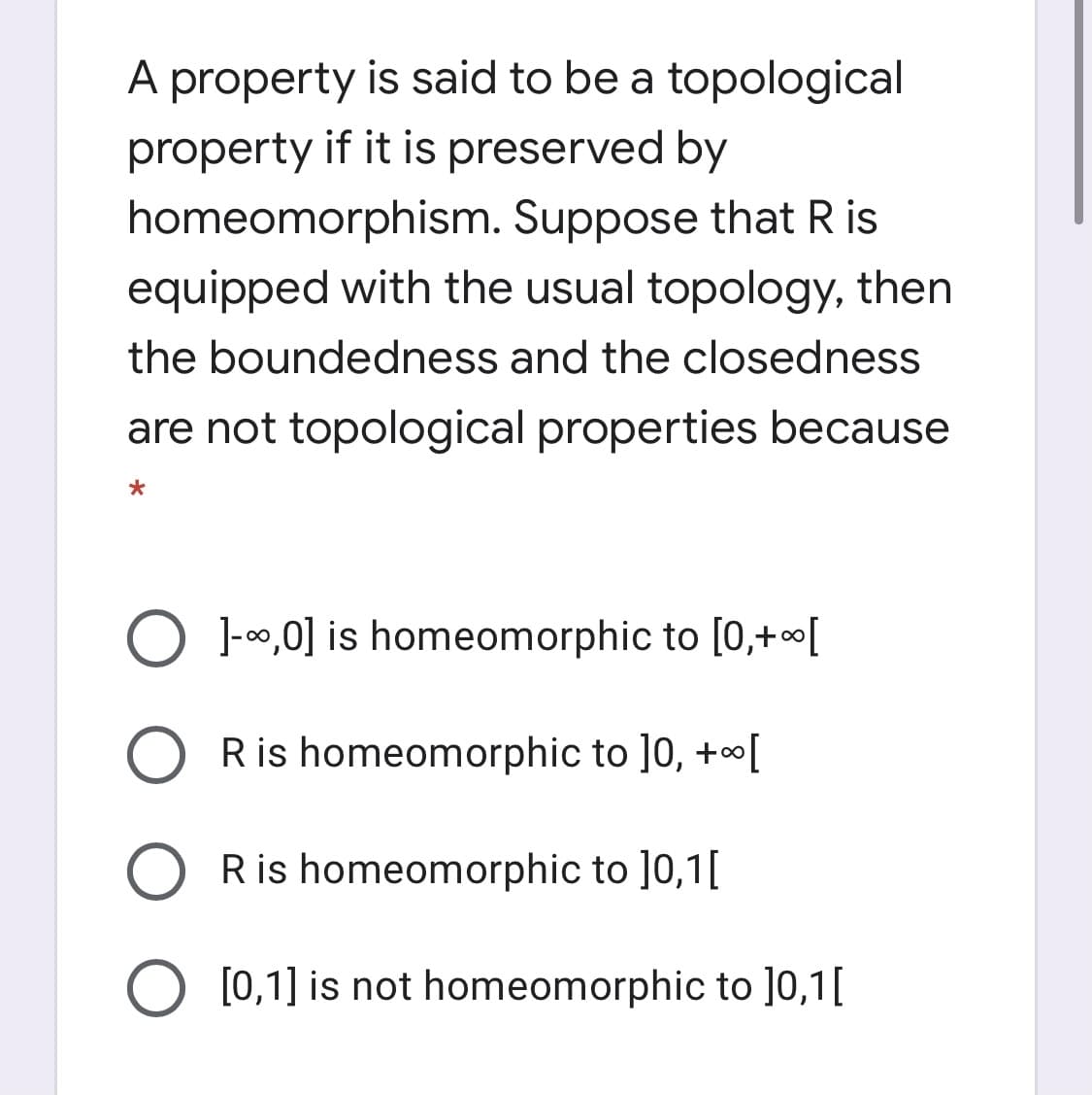 A property is said to be a topological
property if it is preserved by
homeomorphism. Suppose that R is
equipped with the usual topology, then
the boundedness and the closedness
are not topological properties because
O 1-00,0] is homeomorphic to [0,+[
O Ris homeomorphic to ]0, +[
R is homeomorphic to ]0,1[
[0,1] is not homeomorphic to ]0,1[
