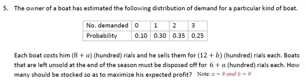 5. The owner of a boat has estimated the following distribution of demand for a particular kind of boat.
No. demanded
1
Probability
0.10
0.30 0.35 0.25
Each boat costs him (8 + a) (hundred) rials and he sells them for (12 + b) (hundred) rials each. Boats
that are left unsold at the end of the season must be disposed off for 6+ a (hundred) rials each. How
many should be stocked so as to maximize his expected profit? Note: a = 9 and b = 9

