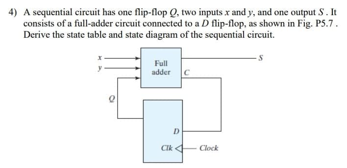 4) A sequential circuit has one flip-flop Q, two inputs x and y, and one output S. It
consists of a full-adder circuit connected to a D flip-flop, as shown in Fig. P5.7.
Derive the state table and state diagram of the sequential circuit.
Full
adder
C
Clk
Clock
