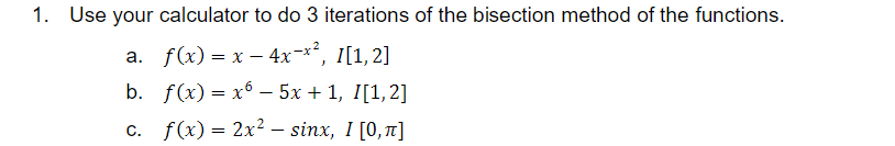1. Use your calculator to do 3 iterations of the bisection method of the functions.
a. f(x) = x – 4x-x², 1[1,2]
b. f(x) = x6 – 5x + 1, I[1,2]
c. f(x) = 2x2 – sinx, I [0,1]
