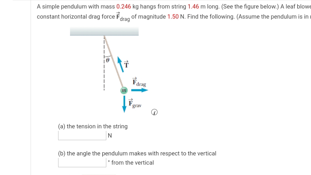 A simple pendulum with mass 0.246 kg hangs from string 1.46 m long. (See the figure below.) A leaf blowe
constant horizontal drag force Fdrag of magnitude 1.50 N. Find the following. (Assume the pendulum is in i
Farag
grav
(a) the tension in the string
N
(b) the angle the pendulum makes with respect to the vertical
° from the vertical

