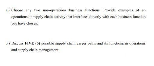 a.) Choose any two non-operations business functions. Provide examples of an
operations or supply chain activity that interfaces directly with each business function
you have chosen.
b.) Discuss FIVE (5) possible supply chain career paths and its functions in operations
and supply chain management.

