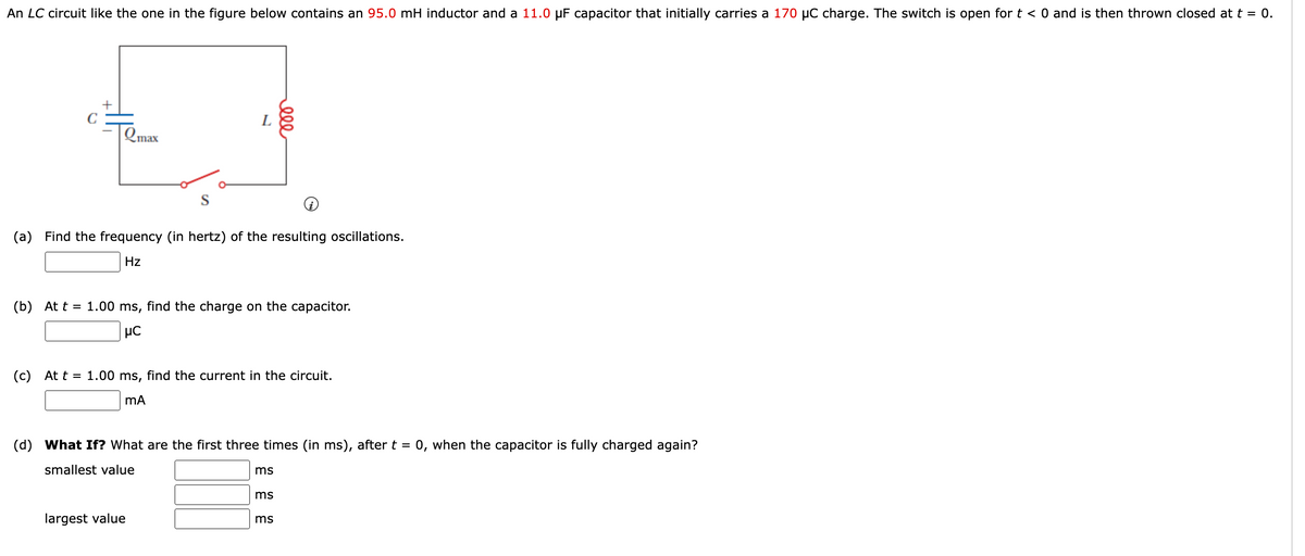 An LC circuit like the one in the figure below contains an 95.0 mH inductor and a 11.0 µF capacitor that initially carries a 170 µC charge. The switch is open for t < 0 and is then thrown closed at t = 0.
+
C
L
Qmax
S
(a) Find the frequency (in hertz) of the resulting oscillations.
Hz
(b) At t = 1.00 ms, find the charge on the capacitor.
(c) At t = 1.00 ms, find the current in the circuit.
(d) What If? What are the first three times (in ms), after t =
0, when the capacitor is fully charged again?
smallest value
ms
ms
largest value
ms
ell
