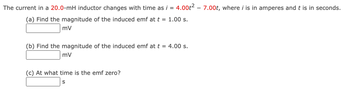 The current in a 20.0-mH inductor changes with time as i = 4.00t² – 7.00t, where i is in amperes and t is in seconds.
(a) Find the magnitude of the induced emf at t = 1.00 s.
mV
(b) Find the magnitude of the induced emf at t =
4.00 s.
mV
(c) At what time is the emf zero?
S
