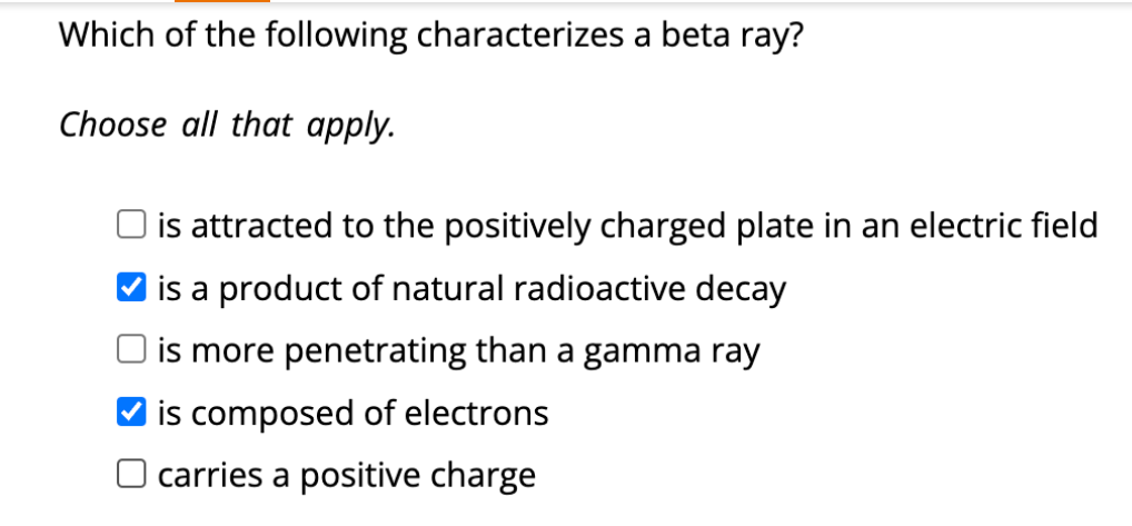 Which of the following characterizes a beta ray?
Choose all that apply.
is attracted to the positively charged plate in an electric field
is a product of natural radioactive decay
is more penetrating than a gamma ray
is composed of electrons
O carries a positive charge