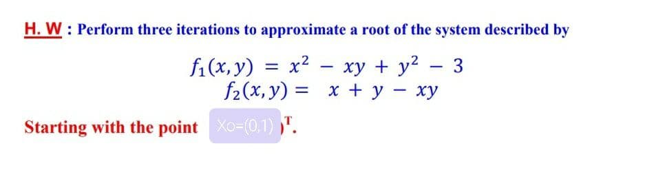 H. W : Perform three iterations to approximate a root of the system described by
fi(x, y)
x2 - xy + y2
3
f2(x, y) = x + y
ху
Starting with the point Xo-(0,1) ,".
