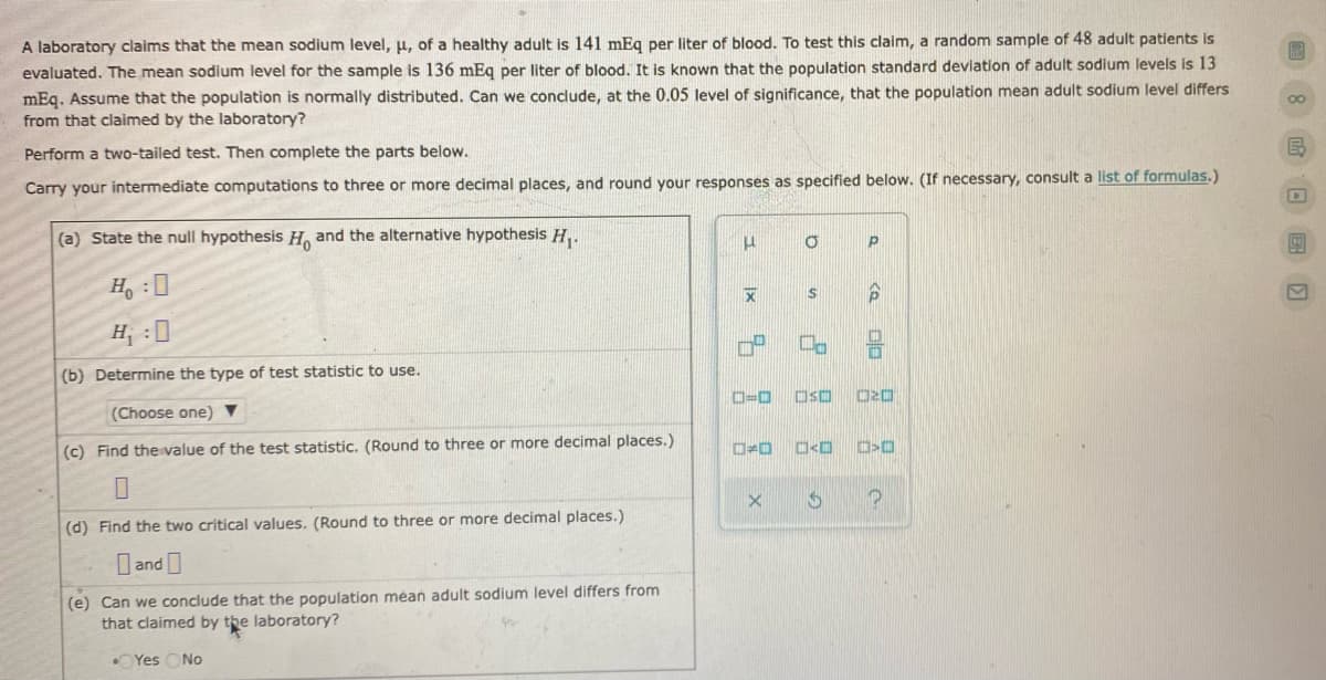 A laboratory claims that the mean sodium level, u, of a healthy adult is 141 mEg per liter of blood. To test this claim, a random sample of 48 adult patients is
evaluated. The mean sodium level for the sample is 136 mEq per liter of blood. It is known that the population standard devlation of adult sodilum levels is 13
mEq. Assume that the population is normally distributed. Can we conclude, at the 0.05 level of significance, that the population mean adult sodium level differs
from that claimed by the laboratory?
Perform a two-tailed test. Then complete the parts below.
Carry your intermediate computations to three or more decimal places, and round your responses as specified below. (If necessary, consult a list of formulas.)
(a) State the null hypothesis H, and the alternative hypothesis H,.
H :0
H, :0
(b) Determine the type of test statistic to use.
(Choose one) ▼
D=0
OSO
(c) Find the value of the test statistic. (Round to three or more decimal places.)
O<O
(d) Find the two critical values. (Round to three or more decimal places.)
O and
(e) Can we conclude that the population méan adult sodium level differs from
that claimed by the laboratory?
OYes ONo
