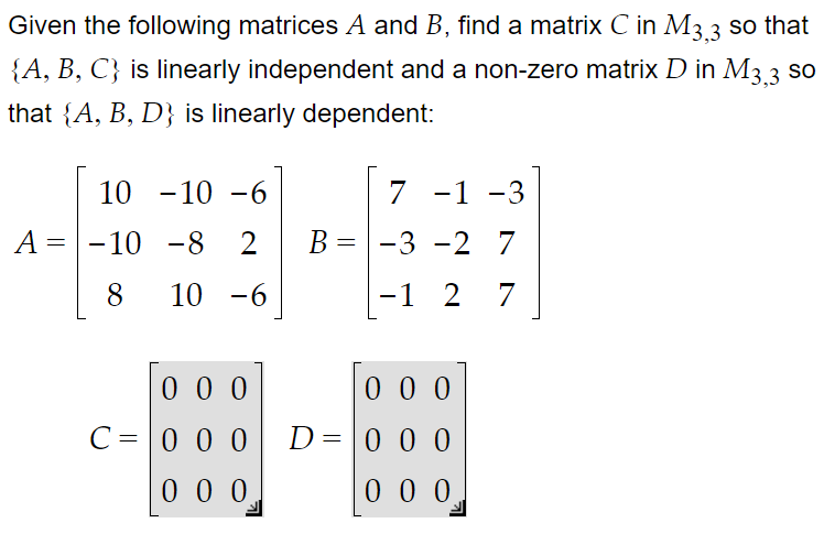 Given the following matrices A and B, find a matrix C in M3.3
{A, B, C} is linearly independent and a non-zero matrix D in M3 3 so
that {A, B, D} is linearly dependent:
10 -10 -6
7 -1 -3
=-10 -8
2
B =
-3 -2 7
8
10 -6
-1 2 7
0 0 0
0 0 0
C=0 0 0
D= 0 0 0
0 0 0
0 0 0
