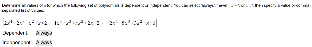 Determine all values of a for which the following set of polynomials is dependent or independent. You can select 'always', 'never', 'a = ', or 'a ‡', then specify a value or comma-
separated list of values.
2x4-2x³+x²+x+2, 4x4 −x³+ax²+2x+2, −2x¹ +8x³+3x²−x−6
3
Dependent: Always
Independent: Always