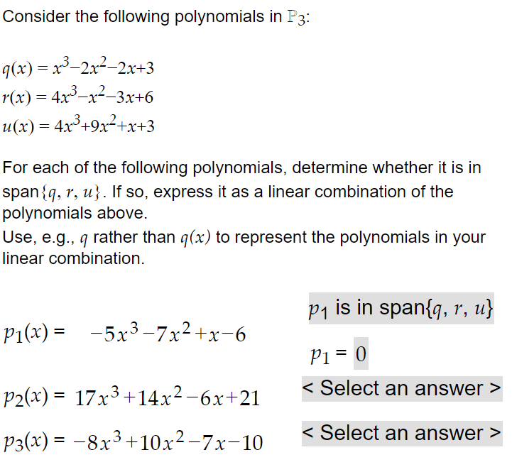 Consider the following polynomials in P3:
q(x) = x³-2x2-2x+3
r(x) = 4x3-x-3x+6
u(x) = 4x³+9x²+x+3
For each of the following polynomials, determine whether it is in
span{q, r, u}. If so, express it as a linear combination of the
polynomials above.
Use, e.g., q rather than q(x) to represent the polynomials in your
linear combination.
P1 is in span{q, r, u}
P1(x) =
-5x3-7x2+x-6
Pi = 0
P2(x) = 17x3+14x²-6x+21
< Select an answer >
%3D
P3(x) = –8x3+10x² –7x-10
< Select an answer >
