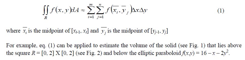 m n
[ƒ ƒ (x, y)dA ≈ŹŹƒ(x,, v; }\µ\x^y
ΣΣΕΣ, ΔΙΔΡ
R
i=1 j=1
(1)
where x, is the midpoint of [x-1, x;] and y, is the midpoint of [y-1, Vj]
For example, eq. (1) can be applied to estimate the volume of the solid (see Fig. 1) that lies above
the square R = [0, 2] X [0, 2] (see Fig. 2) and below the elliptic paraboloid f(x,y) = 16 — x-2y².