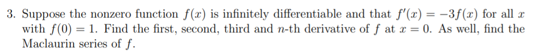 3. Suppose the nonzero function f(x) is infinitely differentiable and that f'(x) = –3f(x) for all x
with f(0) = 1. Find the first, second, third and n-th derivative of f at x = 0. As well, find the
Maclaurin series of f.
