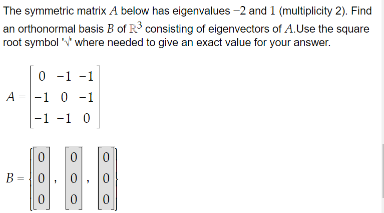 The symmetric matrix A below has eigenvalues −2 and 1 (multiplicity 2). Find
an orthonormal basis B of R³ consisting of eigenvectors of A.Use the square
root symbol '' where needed to give an exact value for your answer.
0 -1 -1
A = -1 0 -1
-1 -1 0
B
=
0
0
0
0
0
0
0
0
0