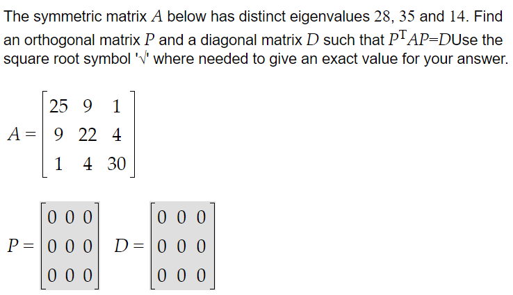 The symmetric matrix A below has distinct eigenvalues 28, 35 and 14. Find
an orthogonal matrix P and a diagonal matrix D such that PTAP-DUse the
square root symbol '' where needed to give an exact value for your answer.
25 9 1
A 9 22 4
=
4 30
1
000
000
P=000 D=000
000
000