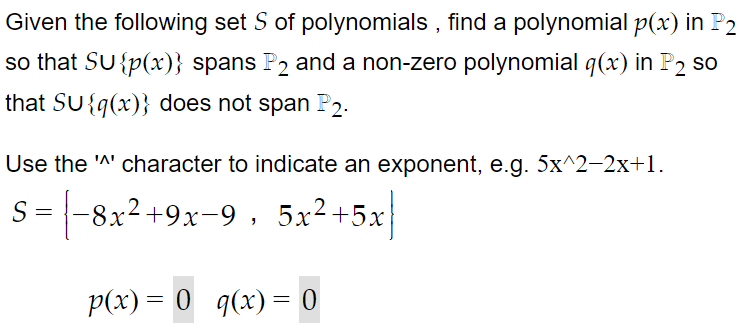 Given the following set S of polynomials , find a polynomial p(x) in P2
so that SU {p(x)} spans P2 and a non-zero polynomial q(x) in P2 so
that SU{q(x)} does not span P2.
Use the 'A' character to indicate an exponent, e.g. 5x^2-2x+1.
S = -8x2+9x-9, 5x²+5x
%3D
p(x) = 0 q(x) = 0
%3D

