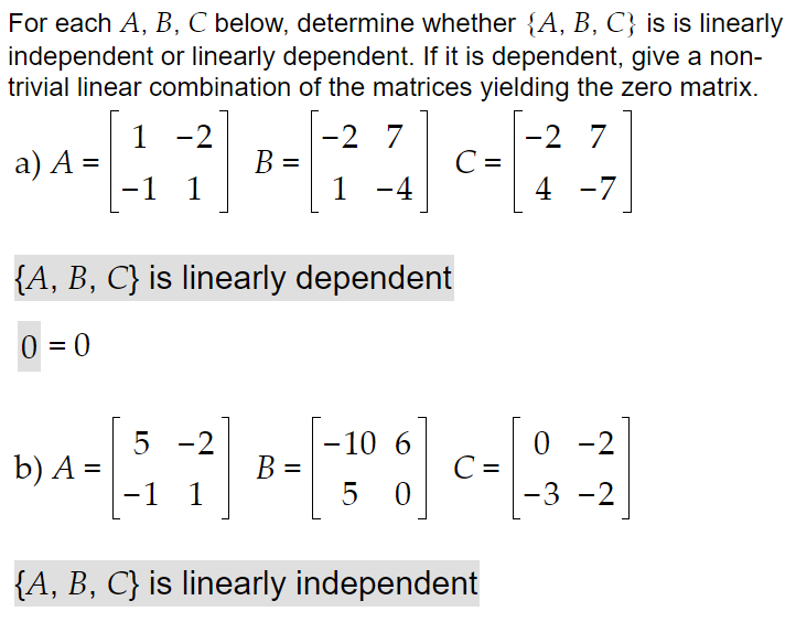 For each A, B, C below, determine whether {A, B, C} is is linearly
independent or linearly dependent. If it is dependent, give a non-
trivial linear combination of the matrices yielding the zero matrix.
1 -2
2 7
-2 7
C =
a) A =
B =
-1 1
1 -4
4 -7
{A, B, C} is linearly dependent
0 = 0
5 -2
-10 6
0 - 2
b) A =
B =
=
C =
%3D
-1 1
5 0
-3 -2
{A, B, C} is linearly independent

