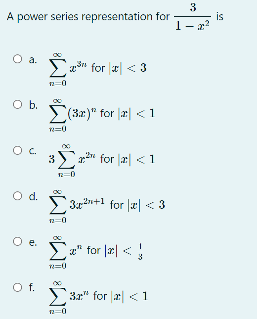 3
A power series representation for
is
1- x2
а.
>x3n for |x| < 3
n=0
O .
>(3x)" for |æ| < 1
n=0
3
`x²n
for |æ| < 1
n=0
d.
3x2n+1 for |x < 3
n=0
е.
x" for x <
3
n=0
f.
3x" for x <1
n=0
